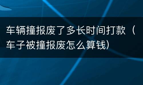 车辆撞报废了多长时间打款（车子被撞报废怎么算钱）