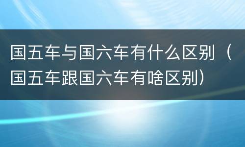 国五车与国六车有什么区别（国五车跟国六车有啥区别）