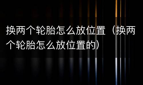 换两个轮胎怎么放位置（换两个轮胎怎么放位置的）