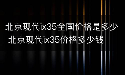 北京现代ix35全国价格是多少 北京现代ix35价格多少钱