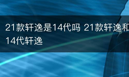 21款轩逸是14代吗 21款轩逸和14代轩逸