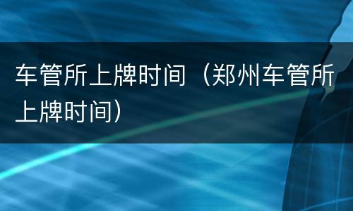 车管所上牌时间（郑州车管所上牌时间）