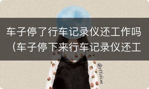车子停了行车记录仪还工作吗（车子停下来行车记录仪还工作吗）