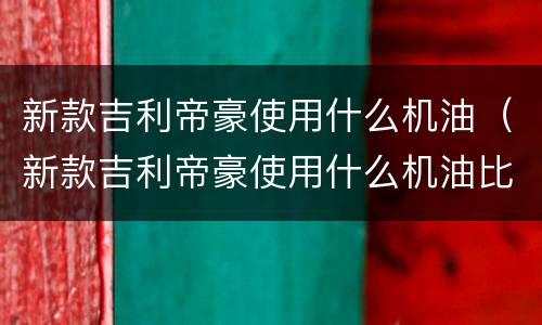 新款吉利帝豪使用什么机油（新款吉利帝豪使用什么机油比较好）