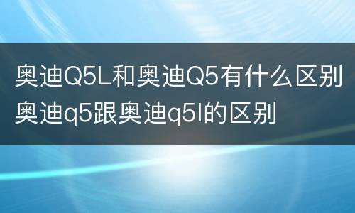 奥迪Q5L和奥迪Q5有什么区别 奥迪q5跟奥迪q5l的区别