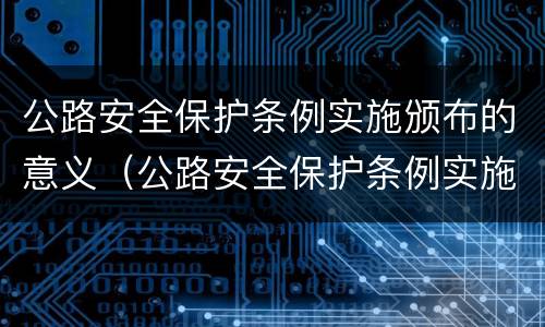 公路安全保护条例实施颁布的意义（公路安全保护条例实施颁布的意义是）