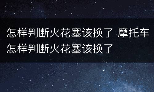 怎样判断火花塞该换了 摩托车怎样判断火花塞该换了