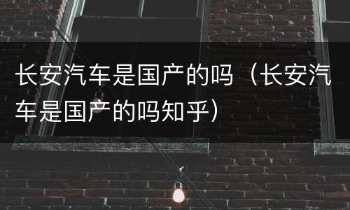 长安汽车是国产的吗（长安汽车是国产的吗知乎）