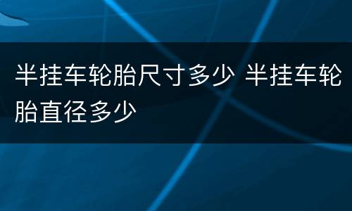 半挂车轮胎尺寸多少 半挂车轮胎直径多少