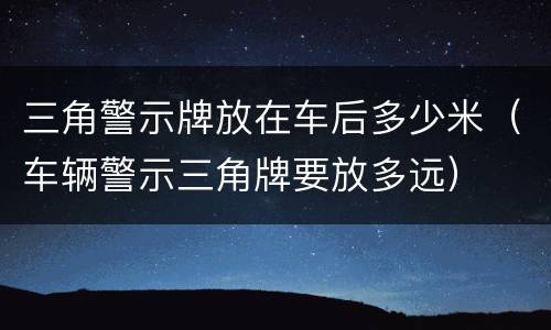 三角警示牌放在车后多少米（车辆警示三角牌要放多远）