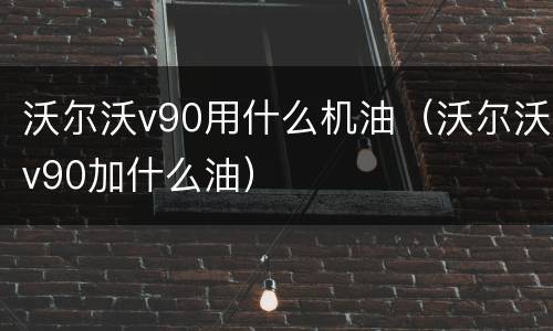 沃尔沃v90用什么机油（沃尔沃v90加什么油）
