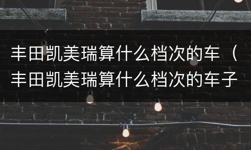 丰田凯美瑞算什么档次的车（丰田凯美瑞算什么档次的车子）