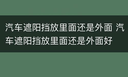 汽车遮阳挡放里面还是外面 汽车遮阳挡放里面还是外面好