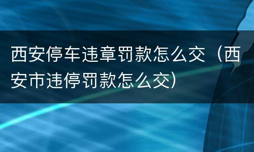 西安停车违章罚款怎么交（西安市违停罚款怎么交）