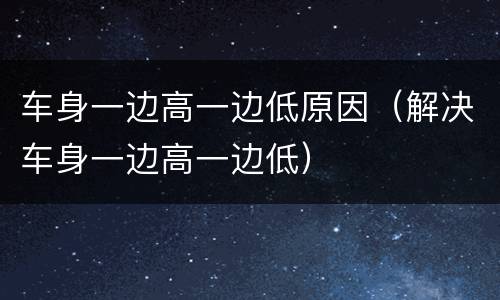 车身一边高一边低原因（解决车身一边高一边低）