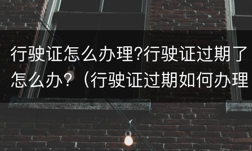 行驶证怎么办理?行驶证过期了怎么办?（行驶证过期如何办理）