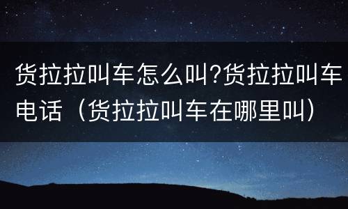 货拉拉叫车怎么叫?货拉拉叫车电话（货拉拉叫车在哪里叫）