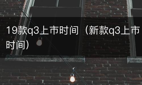19款q3上市时间（新款q3上市时间）
