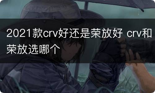 2021款crv好还是荣放好 crv和荣放选哪个