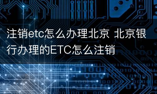 注销etc怎么办理北京 北京银行办理的ETC怎么注销