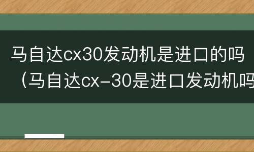 马自达cx30发动机是进口的吗（马自达cx-30是进口发动机吗）