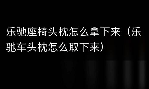 乐驰座椅头枕怎么拿下来（乐驰车头枕怎么取下来）