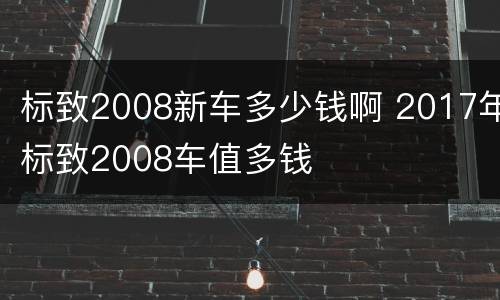标致2008新车多少钱啊 2017年标致2008车值多钱
