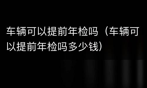 车辆可以提前年检吗（车辆可以提前年检吗多少钱）