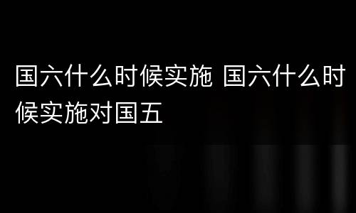 国六什么时候实施 国六什么时候实施对国五
