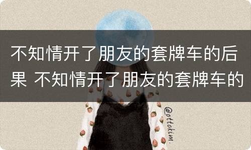 不知情开了朋友的套牌车的后果 不知情开了朋友的套牌车的后果怎么处理