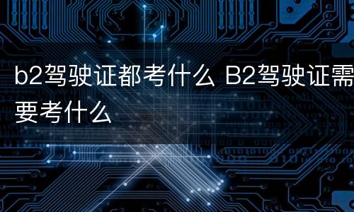 b2驾驶证都考什么 B2驾驶证需要考什么