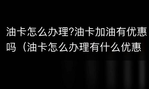 油卡怎么办理?油卡加油有优惠吗（油卡怎么办理有什么优惠）