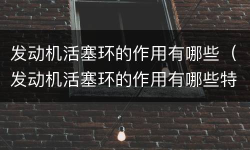 发动机活塞环的作用有哪些（发动机活塞环的作用有哪些特点）