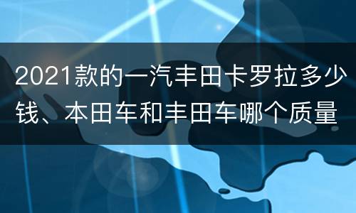 2021款的一汽丰田卡罗拉多少钱、本田车和丰田车哪个质量更好？