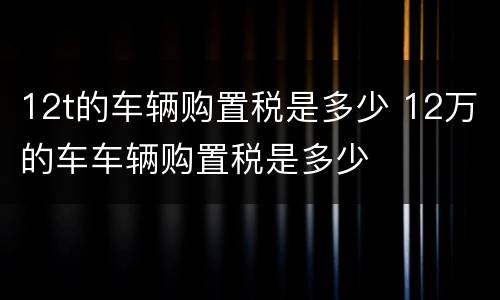 12t的车辆购置税是多少 12万的车车辆购置税是多少