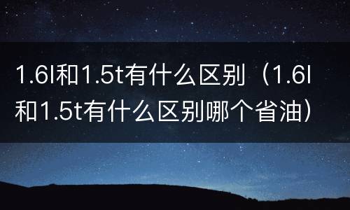 1.6l和1.5t有什么区别（1.6l和1.5t有什么区别哪个省油）