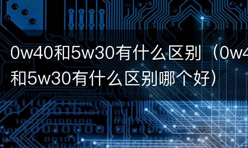 0w40和5w30有什么区别（0w40和5w30有什么区别哪个好）