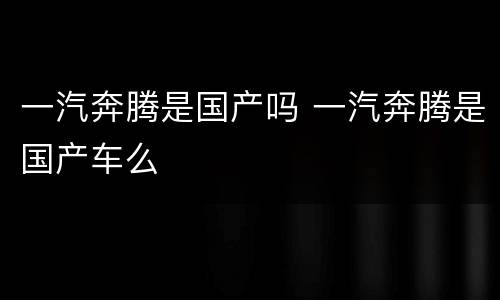 一汽奔腾是国产吗 一汽奔腾是国产车么