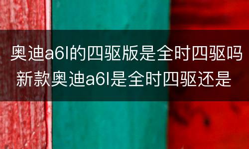 奥迪a6l的四驱版是全时四驱吗 新款奥迪a6l是全时四驱还是适时四驱