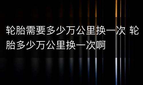 轮胎需要多少万公里换一次 轮胎多少万公里换一次啊