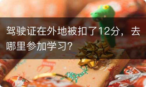 驾驶证在外地被扣了12分，去哪里参加学习?
