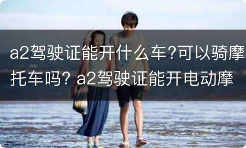a2驾驶证能开什么车?可以骑摩托车吗? a2驾驶证能开电动摩托车吗