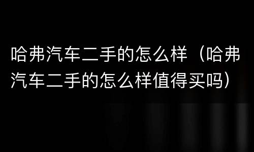 哈弗汽车二手的怎么样（哈弗汽车二手的怎么样值得买吗）