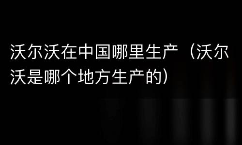 沃尔沃在中国哪里生产（沃尔沃是哪个地方生产的）