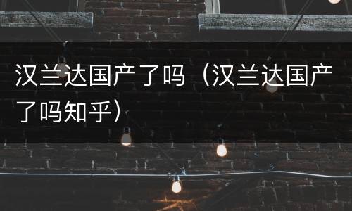 汉兰达国产了吗（汉兰达国产了吗知乎）
