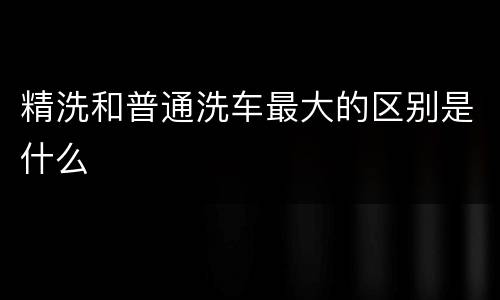 精洗和普通洗车最大的区别是什么