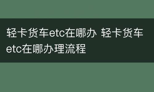 轻卡货车etc在哪办 轻卡货车etc在哪办理流程