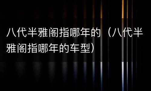 八代半雅阁指哪年的（八代半雅阁指哪年的车型）