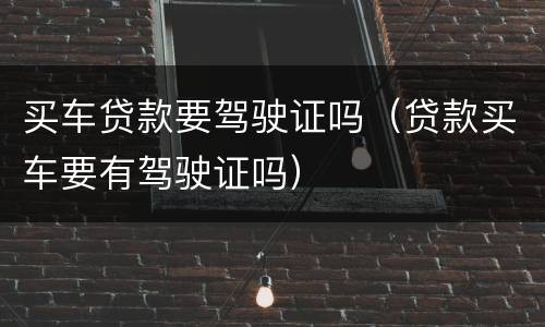 买车贷款要驾驶证吗（贷款买车要有驾驶证吗）