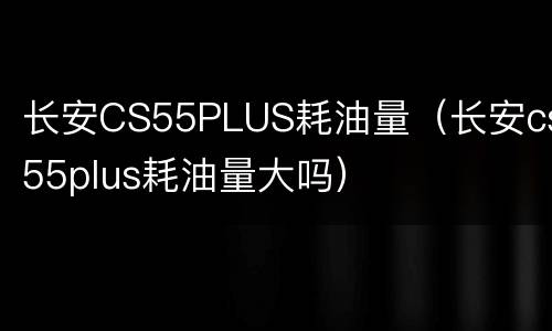长安CS55PLUS耗油量（长安cs55plus耗油量大吗）